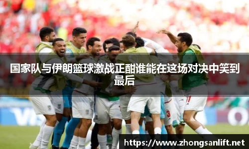 国家队与伊朗篮球激战正酣谁能在这场对决中笑到最后